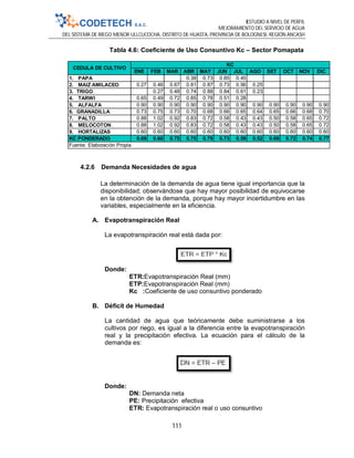 ESTUDIO A NIVEL DE PERFIL
MEJORAMIENTO DEL SERVICIO DE AGUA
DEL SISTEMA DE RIEGO MENOR ULLCUCOCHA, DISTRITO DE HUASTA, PROVINCIA DE BOLOGNESI, REGIÓN ANCASH
111
Tabla 4.6: Coeficiente de Uso Consuntivo Kc – Sector Pomapata
4.2.6 Demanda Necesidades de agua
La determinación de la demanda de agua tiene igual importancia que la
disponibilidad; observándose que hay mayor posibilidad de equivocarse
en la obtención de la demanda, porque hay mayor incertidumbre en las
variables, especialmente en la eficiencia.
A. Evapotranspiración Real
La evapotranspiración real está dada por:
Donde:
ETR:Evapotranspiración Real (mm)
ETP:Evapotranspiración Real (mm)
Kc :Coeficiente de uso consuntivo ponderado
B. Déficit de Humedad
La cantidad de agua que teóricamente debe suministrarse a los
cultivos por riego, es igual a la diferencia entre la evapotranspiración
real y la precipitación efectiva. La ecuación para el cálculo de la
demanda es:
Donde:
DN: Demanda neta
PE: Precipitación efectiva
ETR: Evapotranspiración real o uso consuntivo
ENE FEB MAR ABR MAY JUN JUL AGO SET OCT NOV DIC
1. PAPA 0.38 0.73 0.85 0.45
2. MAIZ AMILACEO 0.27 0.46 0.67 0.81 0.87 0.73 0.56 0.25
3. TRIGO 0.27 0.48 0.74 0.88 0.84 0.61 0.23
4. TARWI 0.65 0.49 0.72 0.85 0.78 0.51 0.28
5. ALFALFA 0.90 0.90 0.90 0.90 0.90 0.90 0.90 0.90 0.90 0.90 0.90 0.90
6. GRANADILLA 0.73 0.75 0.73 0.70 0.68 0.66 0.65 0.64 0.65 0.66 0.68 0.70
7. PALTO 0.88 1.02 0.92 0.83 0.72 0.58 0.43 0.43 0.50 0.58 0.65 0.72
8. MELOCOTON 0.88 1.02 0.92 0.83 0.72 0.58 0.43 0.43 0.50 0.58 0.65 0.72
9. HORTALIZAS 0.60 0.60 0.60 0.60 0.60 0.60 0.60 0.60 0.60 0.60 0.60 0.60
KC PONDERADO 0.69 0.68 0.75 0.75 0.79 0.73 0.59 0.52 0.69 0.72 0.74 0.77
CEDULA DE CULTIVO
KC
Fuente: Elaboración Propia
 