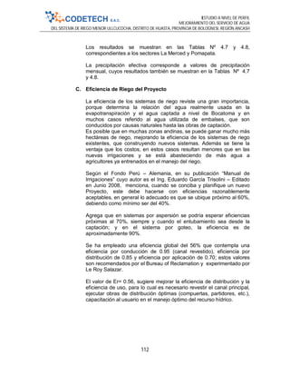 ESTUDIO A NIVEL DE PERFIL
MEJORAMIENTO DEL SERVICIO DE AGUA
DEL SISTEMA DE RIEGO MENOR ULLCUCOCHA, DISTRITO DE HUASTA, PROVINCIA DE BOLOGNESI, REGIÓN ANCASH
112
Los resultados se muestran en las Tablas Nº 4.7 y 4.8,
correspondientes a los sectores La Merced y Pomapata.
La precipitación efectiva corresponde a valores de precipitación
mensual, cuyos resultados también se muestran en la Tablas Nº 4.7
y 4.8.
C. Eficiencia de Riego del Proyecto
La eficiencia de los sistemas de riego reviste una gran importancia,
porque determina la relación del agua realmente usada en la
evapotranspiración y el agua captada a nivel de Bocatoma y en
muchos casos referido al agua utilizada de embalses, que son
conducidos por causas naturales hasta las obras de captación.
Es posible que en muchas zonas andinas, se puede ganar mucho más
hectáreas de riego, mejorando la eficiencia de los sistemas de riego
existentes, que construyendo nuevos sistemas. Además se tiene la
ventaja que los costos, en estos casos resultan menores que en las
nuevas irrigaciones y se está abasteciendo de más agua a
agricultores ya entrenados en el manejo del riego.
Según el Fondo Perú – Alemania, en su publicación “Manual de
Irrigaciones” cuyo autor es el Ing. Eduardo García Trisolini – Editado
en Junio 2008, menciona, cuando se conciba y planifique un nuevo
Proyecto, este debe hacerse con eficiencias razonablemente
aceptables, en general lo adecuado es que se ubique próximo al 60%,
debiendo como mínimo ser del 40%.
Agrega que en sistemas por aspersión se podría esperar eficiencias
próximas al 70%, siempre y cuando el entubamiento sea desde la
captación; y en el sistema por goteo, la eficiencia es de
aproximadamente 90%.
Se ha empleado una eficiencia global del 56% que contempla una
eficiencia por conducción de 0.95 (canal revestido), eficiencia por
distribución de 0.85 y eficiencia por aplicación de 0.70; estos valores
son recomendados por el Bureau of Reclamation y experimentado por
Le Roy Salazar.
El valor de Er= 0.56, sugiere mejorar la eficiencia de distribución y la
eficiencia de uso, para lo cual es necesario revestir el canal principal,
ejecutar obras de distribución óptimas (compuertas, partidores, etc.),
capacitación al usuario en el manejo óptimo del recurso hídrico.
 