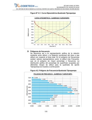 ESTUDIO A NIVEL DE PERFIL
MEJORAMIENTO DEL SERVICIO DE AGUA
DEL SISTEMA DE RIEGO MENOR ULLCUCOCHA, DISTRITO DE HUASTA, PROVINCIA DE BOLOGNESI, REGIÓN ANCASH
119
Figura N° 4.1: Curva Hipsométrica-Quebrada Tijerapampa
.
 Polígonos de frecuencia
Se denomina así a la representación gráfica de la relación
existente entre altitud y la Relación porcentual del área a esa
altitud con respecto al área total. En el polígono de frecuencias
existen valores representativos como: la altitud más Frecuente,
que es el polígono de mayor porcentaje o frecuencia. La
distribución gráfica del porcentaje de superficies ocupadas por
diferentes rangos de altitud para la quebrada de aporte
Tijerapampa se muestra a continuación:
Figura 4.2: Polígono de Frecuencia-Quebrada Tijerapampa
 
