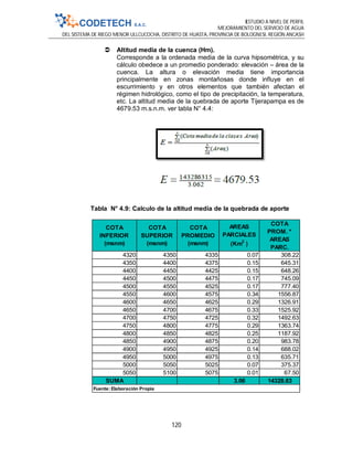ESTUDIO A NIVEL DE PERFIL
MEJORAMIENTO DEL SERVICIO DE AGUA
DEL SISTEMA DE RIEGO MENOR ULLCUCOCHA, DISTRITO DE HUASTA, PROVINCIA DE BOLOGNESI, REGIÓN ANCASH
120
 Altitud media de la cuenca (Hm).
Corresponde a la ordenada media de la curva hipsométrica, y su
cálculo obedece a un promedio ponderado: elevación – área de la
cuenca. La altura o elevación media tiene importancia
principalmente en zonas montañosas donde influye en el
escurrimiento y en otros elementos que también afectan el
régimen hidrológico, como el tipo de precipitación, la temperatura,
etc. La altitud media de la quebrada de aporte Tijerapampa es de
4679.53 m.s.n.m. ver tabla N° 4.4:
Tabla N° 4.9: Calculo de la altitud media de la quebrada de aporte
COTA
INFERIOR
(msnm)
COTA
SUPERIOR
(msnm)
COTA
PROMEDIO
(msnm)
AREAS
PARCIALES
(Km2
)
COTA
PROM. *
AREAS
PARC.
4320 4350 4335 0.07 308.22
4350 4400 4375 0.15 645.31
4400 4450 4425 0.15 648.26
4450 4500 4475 0.17 745.09
4500 4550 4525 0.17 777.40
4550 4600 4575 0.34 1556.87
4600 4650 4625 0.29 1326.91
4650 4700 4675 0.33 1525.92
4700 4750 4725 0.32 1492.63
4750 4800 4775 0.29 1363.74
4800 4850 4825 0.25 1187.92
4850 4900 4875 0.20 983.78
4900 4950 4925 0.14 688.02
4950 5000 4975 0.13 635.71
5000 5050 5025 0.07 375.37
5050 5100 5075 0.01 67.50
SUMA 3.06 14328.63
Fuente: Elaboración Propia
 