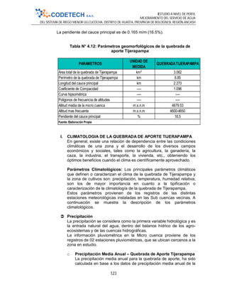 ESTUDIO A NIVEL DE PERFIL
MEJORAMIENTO DEL SERVICIO DE AGUA
DEL SISTEMA DE RIEGO MENOR ULLCUCOCHA, DISTRITO DE HUASTA, PROVINCIA DE BOLOGNESI, REGIÓN ANCASH
123
La pendiente del cauce principal es de 0.165 m/m (16.5%).
Tabla N° 4.12: Parámetros geomorfológicos de la quebrada de
aporte Tijerapampa
I. CLIMATOLOGIA DE LA QUEBRADA DE APORTE TIJERAPAMPA
En general, existe una relación de dependencia entre las condiciones
climáticas de una zona y el desarrollo de los diversos campos
económicos y sociales, tales como la agricultura, la ganadería, la
caza, la industria, el transporte, la vivienda, etc., obteniendo los
óptimos beneficios cuando el clima es científicamente aprovechado.
Parámetros Climatológicos: Los principales parámetros climáticos
que definen o caracterizan el clima de la quebrada de Tijerapampa y
la zona de cultivos son: precipitación, temperatura, humedad relativa;
son los de mayor importancia en cuanto a la tipificación o
caracterización de la climatología de la quebrada de Tijerapampa.
Estos parámetros provienen de los registros de las distintas
estaciones meteorológicas instaladas en las Sub cuencas vecinas. A
continuación se muestra la descripción de los parámetros
climatológicos.
 Precipitación
La precipitación se considera como la primera variable hidrológica y es
la entrada natural del agua, dentro del balance hídrico de los agro-
ecosistemas y de las cuencas hidrográficas.
La información pluviométrica en la Micro cuenca proviene de los
registros de 02 estaciones pluviométricas, que se ubican cercanos a la
zona en estudio.
o Precipitación Media Anual – Quebrada de Aporte Tijerapampa
La precipitación media anual para la quebrada de aporte, ha sido
calculada en base a los datos de precipitación media anual de la
Área total de la quebrada de Tijerapampa km² 3.062
Perímetro de la quebrada de Tijerapampa km 6.85
Longitud del cauce principal km 2.273
Coeficiente de Compacidad ---- 1.096
Curva hipsométrica ---- ----
Polígonos de frecuencia de altitudes ---- ----
Altitud media de la micro cuenca m.s.n.m 4679.53
Altitud mas frecuente m.s.n.m 4600-4650
Pendiente del cauce principal % 16.5
Fuente:Elaboración Propia
PARAMETROS
UNIDAD DE
MEDIDA
QUEBRADATIJERAPAMPA
 