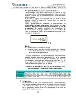 ESTUDIO A NIVEL DE PERFIL
MEJORAMIENTO DEL SERVICIO DE AGUA
DEL SISTEMA DE RIEGO MENOR ULLCUCOCHA, DISTRITO DE HUASTA, PROVINCIA DE BOLOGNESI, REGIÓN ANCASH
125
o Precipitación Media Anual para la Zona de Cultivos
La precipitación media anual para la zona de cultivos, ha sido
calculada en base a los datos de precipitación media anual de la
estación Chiquián, que se encuentra cercana y similar altitud a la
zona en estudio.
El período de registro de la precipitación total mensual de la
estación Chiquián es de 47 años (1965 – 2011). Los datos se
adjuntan en el anexo.
Según recomendaciones nacionales e internacionales, la
disponibilidad de agua para atender las demandas de riego
se deben determinar con un nivel de persistencia de 75% de
probabilidad. El análisis estadístico de probabilidad de
ocurrencia de las descargas medias mensuales, para fines de
riego, la fórmula de Weibull es universalmente utilizada, cuya
ecuación es la siguiente:
(3.1)
Dónde:
n : Número total de datos de la muestra.
m : Posición de un valor en una lista ordenada por magnitud
descendente del respectivo valor de caudal al que se refiere
la probabilidad P de excedencia.
Utilizando la información de las precipitaciones mensuales de la
estación Chiquián, y aplicando la ecuación (3.1), se ha realizado
el análisis de persistencia al 75% de probabilidad. En el cuadro
3.2 se muestra el resultado del análisis de persistencia al 75% de
las precipitaciones medias de la estación Chiquián, que se toma
como representativa para la zona en estudio.
Tabla N° 4.14: Precipitación Mensual 75% Probabilidad (mm)
Zona de Cultivos – Estación de Referencia Chiquián
 Temperatura
La temperatura del aire y sus variaciones diarias y estacionales son
muy importantes para el desarrollo de las plantas, constituyendo uno
de los factores primordiales que influyen directamente en la velocidad
de su crecimiento, longitud de su ciclo vegetativo y en las fases de
desarrollo de plantas perennes.
ENE FEB MAR ABR MAY JUN JUL AGO SET OCT NOV DIC
Promedio 130.30 143.20 136.90 59.20 11.30 2.60 0.80 4.80 13.60 43.90 55.90 84.50
P(75%) 76.80 89.60 100.80 36.60 0 0 0 0 0 13.70 23.60 55.70
PERSISTENCIA
MESES
Fuente: Elaboración Propia
 