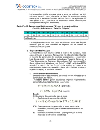 ESTUDIO A NIVEL DE PERFIL
MEJORAMIENTO DEL SERVICIO DE AGUA
DEL SISTEMA DE RIEGO MENOR ULLCUCOCHA, DISTRITO DE HUASTA, PROVINCIA DE BOLOGNESI, REGIÓN ANCASH
126
La temperatura media mensual para la zona de cultivos, ha sido
calculada tomando como referencia los datos de temperatura media
mensual de la estación Chiquián, para un período de registro de 15
años (1997 – 2011); los datos de temperatura media mensual para
dicho período se adjunta en el anexo.
Tabla Nº 4.15: Temperatura Media mensual (°C) para la zona de cultivos
Estación de Referencia “Estación Chiquián”
Las temperaturas medias más bajas se producen en el mes de julio,
mientras que las más elevadas se registran en los meses de
setiembre, octubre y abril.
 Disponibilidad De Agua
La disponibilidad del recurso hídrico a nivel de la captación, hacia
aguas arriba de la quebrada Tijerapampa, ha sido calculada utilizando
el modelo de generación de caudales (precipitación – escorrentía)
Lutz Scholz, según metodología indicada por Tarazona Santos en la
Tesis “Generación de Descargas Mensuales en Sub cuencas del Río
Santa Utilizando el Método de Lutz Scholz” – UNA La Molina (2005);
se aplicó el método de Lutz Scholz por la similitud en cuanto a las
características de las cuencas del Río Santa y Río Pativilca, como son
la geomorfología y el aporte de nevados.
o Coeficiente De Escurrimiento
El coeficiente de escurrimiento, se calculó con los métodos que a
continuación, se indican.
- Tarazona Santos, generó ecuaciones empíricas regionalizadas,
para el cálculo del coeficiente de escorrentía:
Dónde:
C: Coeficiente de escorrentía para la zona
∆ : Coeficiente de escorrentía estándar
ETP: Evapotranspiración potencial a la altura media de la
subcuenca, calculado por el método Penman-García, en
mm/año
T: Temperatura media anual en (ºcentigrados) (a la altura
media de la subcuenca en estudio).
ENE FEB MAR ABR MAY JUN JUL AGO SEP OCT NOV DIC MEDIO
12.20 12.00 12.00 12.60 12.40 11.80 11.70 12.30 12.60 12.60 12.50 12.30 12.24
Fuente:ElaboraciónPropia
 