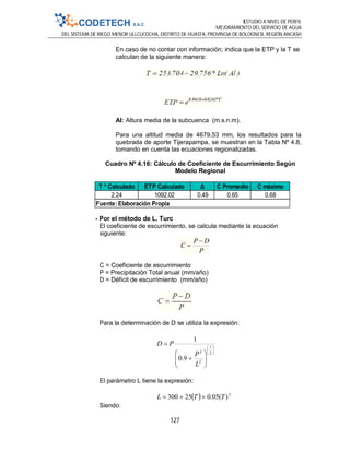 ESTUDIO A NIVEL DE PERFIL
MEJORAMIENTO DEL SERVICIO DE AGUA
DEL SISTEMA DE RIEGO MENOR ULLCUCOCHA, DISTRITO DE HUASTA, PROVINCIA DE BOLOGNESI, REGIÓN ANCASH
127
En caso de no contar con información; indica que la ETP y la T se
calculan de la siguiente manera:
Al: Altura media de la subcuenca (m.s.n.m).
Para una altitud media de 4679.53 mm, los resultados para la
quebrada de aporte Tijerapampa, se muestran en la Tabla Nº 4.8,
tomando en cuenta las ecuaciones regionalizadas.
Cuadro Nº 4.16: Cálculo de Coeficiente de Escurrimiento Según
Modelo Regional
- Por el método de L. Turc
El coeficiente de escurrimiento, se calcula mediante la ecuación
siguiente:
P
DP
C


C = Coeficiente de escurrimiento
P = Precipitación Total anual (mm/año)
D = Déficit de escurrimiento (mm/año)
Para la determinación de D se utiliza la expresión:
El parámetro L tiene la expresión:
Siendo:
T ° Calculado ETP Calculado Δ C Promedio C máximo
2.24 1092.02 0.49 0.65 0.68
Fuente: Elaboración Propia














2
1
2
2
9.0
1
L
P
PD
  3
)(05.025300 TTL 
 