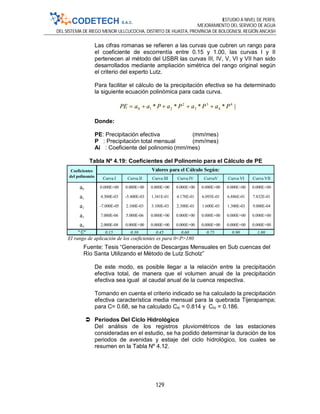 ESTUDIO A NIVEL DE PERFIL
MEJORAMIENTO DEL SERVICIO DE AGUA
DEL SISTEMA DE RIEGO MENOR ULLCUCOCHA, DISTRITO DE HUASTA, PROVINCIA DE BOLOGNESI, REGIÓN ANCASH
129
Curva I Curva II Curva III Curva IV CurvaV Curva VI Curva VII
a0 0.000E+00 0.000E+00 0.000E+00 0.000E+00 0.000E+00 0.000E+00 0.000E+00
a1 4.300E-03 -5.400E-03 1.341E-01 4.178E-01 6.093E-01 6.886E-01 7.832E-01
a2 -7.000E-05 2.100E-03 3.100E-03 2.300E-03 1.600E-03 1.300E-03 9.000E-04
a3 7.000E-06 5.000E-06 0.000E+00 0.000E+00 0.000E+00 0.000E+00 0.000E+00
a4 2.000E-08 0.000E+00 0.000E+00 0.000E+00 0.000E+00 0.000E+00 0.000E+00
" C" 0.15 0.30 0.45 0.60 0.75 0.90 1.00
El rango de aplicación de los coeficientes es para 0<P>180
Valores para el Cálculo Según:Coeficientes
del polinomio
Las cifras romanas se refieren a las curvas que cubren un rango para
el coeficiente de escorrentía entre 0.15 y 1.00, las curvas I y II
pertenecen al método del USBR las curvas III, IV, V, VI y VII han sido
desarrollados mediante ampliación simétrica del rango original según
el criterio del experto Lutz.
Para facilitar el cálculo de la precipitación efectiva se ha determinado
la siguiente ecuación polinómica para cada curva.
|**** 4
4
3
3
2
210 PaPaPaPaaPE 
Donde:
PE: Precipitación efectiva (mm/mes)
P : Precipitación total mensual (mm/mes)
Ai : Coeficiente del polinomio (mm/mes)
Tabla Nº 4.19: Coeficientes del Polinomio para el Cálculo de PE
Fuente: Tesis “Generación de Descargas Mensuales en Sub cuencas del
Río Santa Utilizando el Método de Lutz Scholz”
De este modo, es posible llegar a la relación entre la precipitación
efectiva total, de manera que el volumen anual de la precipitación
efectiva sea igual al caudal anual de la cuenca respectiva.
Tomando en cuenta el criterio indicado se ha calculado la precipitación
efectiva característica media mensual para la quebrada Tijerapampa;
para C= 0.68, se ha calculado CIII = 0.814 y CIV = 0.186.
 Períodos Del Ciclo Hidrológico
Del análisis de los registros pluviométricos de las estaciones
consideradas en el estudio, se ha podido determinar la duración de los
periodos de avenidas y estiaje del ciclo hidrológico, los cuales se
resumen en la Tabla Nº 4.12.
 