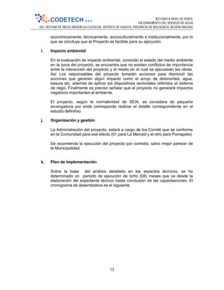 ESTUDIO A NIVEL DE PERFIL
MEJORAMIENTO DEL SERVICIO DE AGUA
DEL SISTEMA DE RIEGO MENOR ULLCUCOCHA, DISTRITO DE HUASTA, PROVINCIA DE BOLOGNESI, REGIÓN ANCASH
13
económicamente, técnicamente, socioculturalmente e institucionalmente; por lo
que se concluye que el Proyecto es factible para su ejecución.
i. Impacto ambiental
En la evaluación de impacto ambiental, conocido el estado del medio ambiente
en la zona del proyecto, se encuentra que no existen conflictos de importancia
entre la interacción del proyecto y el medio en el cual se ejecutarán las obras.
Así Los responsables del proyecto tomarán acciones para disminuir las
acciones que generen algún impacto como el arrojo de desmontes, agua,
basura etc. además de aplicar los dispositivos sectoriales referidos al sistema
de riego. Finalmente es preciso señalar que el proyecto no generará impactos
negativos importantes al ambiente.
El proyecto, según la normatividad de SEIA, se considera de pequeña
envergadura por ende corresponde realizar el detalle correspondiente en el
estudio definitivo.
j. Organización y gestión
La Administración del proyecto, estará a cargo de los Comité que se conforme
en la Comunidad para ese efecto (01 para La Merced y el otro para Pomapata).
Se recomienda la ejecución del proyecto por contrata, salvo mejor parecer de
la Municipalidad
k. Plan de implementación
Sobre la base del análisis detallado en los aspectos técnicos, se ha
determinado un periodo de ejecución de ocho (08) meses que va desde la
elaboración del expediente técnico hasta conclusión de las capacitaciones. El
cronograma de desembolsos es el siguiente:
 