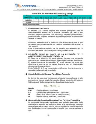 ESTUDIO A NIVEL DE PERFIL
MEJORAMIENTO DEL SERVICIO DE AGUA
DEL SISTEMA DE RIEGO MENOR ULLCUCOCHA, DISTRITO DE HUASTA, PROVINCIA DE BOLOGNESI, REGIÓN ANCASH
130
Tabla Nº 4.20: Períodos de Avenidas y Estiaje
 Retención En La Cuenca
El experto Lutz Scholz propone tres fuentes principales para el
almacenamiento hídrico de la cuenca: acuíferos (de 200 a 300
mm/año), lagunas-pantanos (500 mm/año) y nevados (500 mm/año);
para los cuales propone diferentes aportes específicos en función del
área de la cuenca.
Asimismo, menciona que la retención total de la cuenca para el año
promedio, que para el caso de las cuencas de la sierra varía de 40 a
188 mm/año.
Para la quebrada en estudio, se ha tomado una retención R= 70
mm/año, por contar con una laguna que regulará el caudal.
 RELACIÓN ENTRE EL GASTO DE LA RETENCIÓN “G” Y
ABASTECIMIENTO DE LA RETENCIÓN “A”.
El Gasto de la retención “G” es el volumen de agua que entrega la
cuenca en los meses secos bajo un determinado régimen de entrega.
El abastecimiento de la retención “A” es el volumen de agua que
almacena la cuenca en los meses lluviosos bajo un determinado
régimen de almacenamiento.
En la Tabla Nº 4.13, se presenta los coeficientes típicos de aporte y
retención de la quebrada en estudio.
 Cálculo Del Caudal Mensual Para El Año Promedio
La lámina de agua que corresponde al caudal mensual para el año
promedio se calcula según la ecuación básica siguiente del balance
hídrico a partir de los componentes descritos anteriormente.
iiii AGPECM 
Dónde:
CMi : Caudal del mes i (mm/mes)
PEi : Precipitación efectiva del mes i (mm/mes)
Gi : Gasto de la retención en el mes i (mm/mes)
Ai : Abastecimiento en el mes i (mm/mes)
 Generación De Caudales Mensuales Para Periodos Extendidos
La generación de caudales mensuales para períodos extendidos de la
quebrada en estudio, se realizó en base a la precipitación mensual
generada para la zona en estudio y la generación de variable aleatoria
con distribución normal cuya media es igual a cero y varianza igual a
uno.
ENE FEB MAR ABR MAY JUN JUL AGO SET OCT NOV DIC
AVENIDAS * * * * *
ESTIAJE *  * * * * * * 
Período
Hidrológico
Fuente: Elaboración Propia
MESES DEL AÑO
 