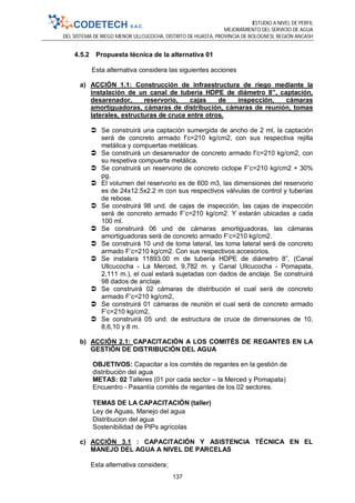 ESTUDIO A NIVEL DE PERFIL
MEJORAMIENTO DEL SERVICIO DE AGUA
DEL SISTEMA DE RIEGO MENOR ULLCUCOCHA, DISTRITO DE HUASTA, PROVINCIA DE BOLOGNESI, REGIÓN ANCASH
137
4.5.2 Propuesta técnica de la alternativa 01
Esta alternativa considera las siguientes acciones
a) ACCIÓN 1.1: Construcción de infraestructura de riego mediante la
instalación de un canal de tubería HDPE de diámetro 8”, captación,
desarenador, reservorio, cajas de inspección, cámaras
amortiguadoras, cámaras de distribución, cámaras de reunión, tomas
laterales, estructuras de cruce entre otros.
 Se construirá una captación sumergida de ancho de 2 ml, la captación
será de concreto armado f’c=210 kg/cm2, con sus respectiva rejilla
metálica y compuertas metálicas.
 Se construirá un desarenador de concreto armado f’c=210 kg/cm2, con
su respetiva compuerta metálica.
 Se construirá un reservorio de concreto ciclope F’c=210 kg/cm2 + 30%
pg.
 El volumen del reservorio es de 600 m3, las dimensiones del reservorio
es de 24x12.5x2.2 m con sus respectivos válvulas de control y tuberías
de rebose.
 Se construirá 98 und. de cajas de inspección, las cajas de inspección
será de concreto armado F’c=210 kg/cm2. Y estarán ubicadas a cada
100 ml.
 Se construirá 06 und de cámaras amortiguadoras, las cámaras
amortiguadoras será de concreto armado F’c=210 kg/cm2.
 Se construirá 10 und de toma lateral, las toma lateral será de concreto
armado F’c=210 kg/cm2. Con sus respectivos accesorios.
 Se instalara 11893.00 m de tubería HDPE de diámetro 8”, (Canal
Ullcucocha - La Merced, 9,782 m. y Canal Ullcucocha - Pomapata,
2,111 m.), el cual estará sujetadas con dados de anclaje. Se construirá
98 dados de anclaje.
 Se construirá 02 cámaras de distribución el cual será de concreto
armado F’c=210 kg/cm2,
 Se construirá 01 cámaras de reunión el cual será de concreto armado
F’c=210 kg/cm2,
 Se construirá 05 und. de estructura de cruce de dimensiones de 10,
8,6,10 y 8 m.
b) ACCIÓN 2.1: CAPACITACIÓN A LOS COMITÉS DE REGANTES EN LA
GESTIÓN DE DISTRIBUCIÓN DEL AGUA
OBJETIVOS: Capacitar a los comités de regantes en la gestión de
distribución del agua
METAS: 02 Talleres (01 por cada sector – la Merced y Pomapata)
Encuentro - Pasantía comités de regantes de los 02 sectores.
TEMAS DE LA CAPACITACIÓN (taller)
Ley de Aguas, Manejo del agua
Distribucion del agua
Sostenibilidad de PIPs agrícolas
c) ACCIÓN 3.1 : CAPACITACIÓN Y ASISTENCIA TÉCNICA EN EL
MANEJO DEL AGUA A NIVEL DE PARCELAS
Esta alternativa considera;
 