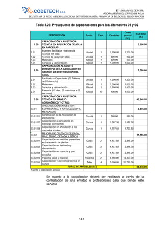 ESTUDIO A NIVEL DE PERFIL
MEJORAMIENTO DEL SERVICIO DE AGUA
DEL SISTEMA DE RIEGO MENOR ULLCUCOCHA, DISTRITO DE HUASTA, PROVINCIA DE BOLOGNESI, REGIÓN ANCASH
141
Tabla 4.26: Presupuesto de capacitaciones para las alternativas 01 y 02
En cuanto a la capacitación deberá ser realizado a través de la
contratación de una entidad o profesionales para que brinde este
servicio
Partic. Cant. Cantidad
Costo
parcial
(S/.)
Sub total
(S/)
1.00
CAPACITACIÓN Y ASISTENCIA
TÉCNICA EN APLICACIÓN DE AGUA
EN PARCELAS
3,500.00
1.01
Ingeniero facilitador - Asistencia
Técnica (04 dias)
Unidad 1 1,200.00 1,200.00
1.02 Técnico de apoyo (04 dias) Unidad 1 800.00 800.00
1.03 Materiales Global 1 500.00 500.00
1.04 Servicios y alimentación Global 1 1,000.00 1,000.00
2.00
CAPACITACIÓN AL COMITÉ
DIRECTIVO DE LA ASOCIACIÓN EN
GESTIÓN DE DISTRIBUCIÓN DEL
AGUA
7,700.00
2.01
Facilitador - Capacitador (02 Talleres
de 02 dias c/u)
Unidad 1 1,200.00 1,200.00
2.02 Materiales Global 1 1,000.00 1,000.00
2.03 Servicios y alimentación Global 1 1,500.00 1,500.00
2.04
Pasantia (02 dias, 05 miembros x 02
sectores)
Global 10 400.00 4,000.00
3.00
CAPACITACIÓN Y ASISTENCIA
TÉCNICA EN MANEJO
AGRONÓMICO Y OTROS
45,340.00
03.01
ORGANIZACIÓN EN GESTIÓN
EMPRESARIAL Y ARTICULACIÓN A
MERCADOS
3,875.00
03.01.01
Constitución de la Asociacion de
productores
Comité 1 580.00 580.00
03.01.02
Capacitación a agricultores en
liderazgo compartido
Cursos 1 1,587.50 1,587.50
03.01.03
Capacitación en articulación a los
mercados locales
Cursos 1 1,707.50 1,707.50
03.02
MEJORA DE CULTIVOS DE PAPA,
MAIZ, TRIGO, CEBADA Y OTROS
41,465.00
03.02.01
Capacitación en medidas preventivas
en tratamiento de plantas
Curso 2 1,407.50 2,815.00
03.02.02
Capacitación en deshierbo y
abonamiento
Curso 2 1,407.50 2,815.00
03.02.03
Capacitación en cosecha y post
cosecha
Curso 2 1,407.50 2,815.00
03.02.04 Pasantia local y regional Pasantia 2 6,150.00 12,300.00
03.02.05
Capacitacion y asistencia técnica en
campo
Taller 4 5,180.00 20,720.00
56,540.00
Fuente y elaboración propia
TOTAL INTANGIBLES (S/.)
DESCRIPCIÓN
 