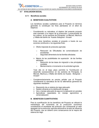 ESTUDIO A NIVEL DE PERFIL
MEJORAMIENTO DEL SERVICIO DE AGUA
DEL SISTEMA DE RIEGO MENOR ULLCUCOCHA, DISTRITO DE HUASTA, PROVINCIA DE BOLOGNESI, REGIÓN ANCASH
151
4.7 EVALUACION SOCIAL
4.7.1 Beneficios sociales
A. BENEFICIOS CUALITATIVOS
Los beneficios sociales cualitativos para el Proyecto en términos
generales lo constituyen los fines planteados en el árbol de
Objetivos
- Considerando su naturaleza, el objetivo del presente proyecto
está orientado a la mejora de la producción y productividad de
los cultivos en los sectores de Pomapata, La Merced, Machcus
y Villalta del distrito de Huasta- Bolognesi - Ancash
Entre otros beneficios sociales el proyecto a través de sus
acciones contribuirá a los siguientes fines:
 Oferta mejorada de productos agrícolas
o Reducción de Dificultades de comercialización de
excedentes
o Seguridad alimentaria de las familias afectadas
 Mejora de las posibilidades de superación de las familias
afectadas
o Reducción de las tasas de migración a las principales
ciudades
o Mantenimiento e incremento en la actividad agrícola
Todo ello en el largo plazo permitirá la “Contribución al
desarrollo socioeconómico en los sectores de Pomapata, la
Merced, Machcus y Villalta del distrito de Huasta - Bolognesi –
Ancash”
- Complementariamente es preciso señalar que el Proyecto
considerando la naturaleza de las 02 alternativas generará los
siguientes resultados:
 Disposición de un sistema de riego adecuado
 Gestión eficiente en la distribución de agua
 Uso y manejo adecuado de agua en la aplicación en parcelas
 Agricultores capacitados en manejo agronómico y
comercialización
B. BENEFICIOS CUANTITATIVOS
Para la cuantificación de los beneficios del Proyecto se utilizará la
metodología del incremento de la producción económica
considerando el excedente del productor que corresponde al valor
agregado de la producción agrícola adicional en el área de influencia
del Proyecto, que se obtiene como consecuencia de la mejora del
sistema de riego.
 