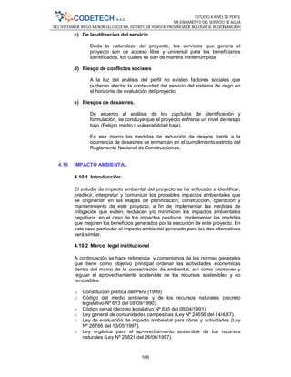 ESTUDIO A NIVEL DE PERFIL
MEJORAMIENTO DEL SERVICIO DE AGUA
DEL SISTEMA DE RIEGO MENOR ULLCUCOCHA, DISTRITO DE HUASTA, PROVINCIA DE BOLOGNESI, REGIÓN ANCASH
166
c) De la utilización del servicio
Dada la naturaleza del proyecto, los servicios que genera el
proyecto son de acceso libre y universal para los beneficiarios
identificados, los cuales se dan de manera ininterrumpida.
d) Riesgo de conflictos sociales
A la luz del análisis del perfil no existen factores sociales que
pudieran afectar la continuidad del servicio del sistema de riego en
el horizonte de evaluación del proyecto.
e) Riesgos de desastres.
De acuerdo al análisis de los capítulos de identificación y
formulación, se concluye que el proyecto enfrenta un nivel de riesgo
bajo (Peligro medio y vulnerabilidad baja).
En ese marco las medidas de reducción de riesgos frente a la
ocurrencia de desastres se enmarcan en el cumplimiento estricto del
Reglamento Nacional de Construcciones.
4.10 IMPACTO AMBIENTAL
4.10.1 Introducción:
El estudio de impacto ambiental del proyecto se ha enfocado a identificar,
predecir, interpretar y comunicar los probables impactos ambientales que
se originarían en las etapas de planificación, construcción, operación y
mantenimiento de este proyecto, a fin de implementar las medidas de
mitigación que eviten, rechacen y/o minimicen los impactos ambientales
negativos; en el caso de los impactos positivos, implementar las medidas
que mejoren los beneficios generados por la ejecución de este proyecto. En
este caso particular el impacto ambiental generado para las dos alternativas
será similar.
4.10.2 Marco legal institucional
A continuación se hace referencia y comentarios de las normas generales
que tiene como objetivo principal ordenar las actividades económicas
dentro del marco de la conservación de ambiental, así como promover y
regular el aprovechamiento sostenible de los recursos sostenibles y no
renovables.
o Constitución política del Perú (1999)
o Código del medio ambiente y de los recursos naturales (decreto
legislativo Nº 613 del 08/09/1990).
o Código penal (decreto legislativo Nº 635 del 08/04/1991).
o Ley general de comunidades campesinas (Ley Nº 24656 del 14/4/87).
o Ley de evaluación de impacto ambiental para obras y actividades (Ley
Nº 26786 del 13/05/1997).
o Ley orgánica para el aprovechamiento sostenible de los recursos
naturales (Ley Nº 26821 del 26/06/1997).
 