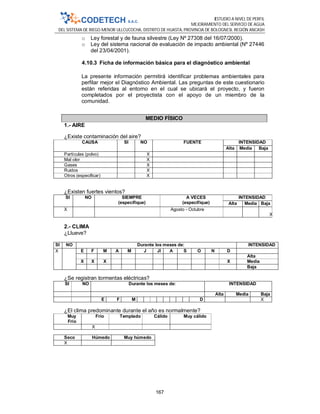 ESTUDIO A NIVEL DE PERFIL
MEJORAMIENTO DEL SERVICIO DE AGUA
DEL SISTEMA DE RIEGO MENOR ULLCUCOCHA, DISTRITO DE HUASTA, PROVINCIA DE BOLOGNESI, REGIÓN ANCASH
167
o Ley forestal y de fauna silvestre (Ley Nº 27308 del 16/07/2000).
o Ley del sistema nacional de evaluación de impacto ambiental (Nº 27446
del 23/04/2001).
4.10.3 Ficha de información básica para el diagnóstico ambiental
La presente información permitirá identificar problemas ambientales para
perfilar mejor el Diagnóstico Ambiental. Las preguntas de este cuestionario
están referidas al entorno en el cual se ubicará el proyecto, y fueron
completados por el proyectista con el apoyo de un miembro de la
comunidad.
MEDIO FÍSICO
1.- AIRE
¿Existe contaminación del aire?
CAUSA SI NO FUENTE INTENSIDAD
Alta Media Baja
Partículas (polvo) X
Mal olor X
Gases X
Ruidos X
Otros (especificar) X
¿Existen fuertes vientos?
SI NO SIEMPRE
(especifique)
A VECES
(especifique)
INTENSIDAD
Alta Media Baja
X Agosto - Octubre
X
2.- CLIMA
¿Llueve?
SI NO Durante los meses de: INTENSIDAD
X E F M A M J Jl A S O N D
Alta
X X X X Media
Baja
¿Se registran tormentas eléctricas?
SI NO Durante los meses de: INTENSIDAD
Alta Media Baja
E F M D X
¿El clima predominante durante el año es normalmente?
Muy
Frío
Frío Templado Cálido Muy cálido
X
Seco Húmedo Muy húmedo
X
 