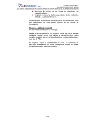 ESTUDIO A NIVEL DE PERFIL
MEJORAMIENTO DEL SERVICIO DE AGUA
DEL SISTEMA DE RIEGO MENOR ULLCUCOCHA, DISTRITO DE HUASTA, PROVINCIA DE BOLOGNESI, REGIÓN ANCASH
173
Reforestar los bordes de las zonas de tratamiento con
especies nativas.
Limpieza permanente de los desperdicios de los materiales
utilizados para la construcción.
El presupuesto de mitigación de impactos se encuentra como parte
del presupuesto de obras civiles, previsto en el capítulo de
formulación.
Resumen viabilidad ambiental:
De acuerdo a lo analizado se concluye:
Debido a las características del proyecto, no se percibe un impacto
ambiental negativo en el lugar, debido a que el las obras civiles
cumplen a calidad las normas de edificaciones y otras relacionadas a
este tipo de PIPs.
El proyecto, según la normatividad de SEIA, se considera de
pequeña envergadura por ende corresponde realizar el detalle
correspondiente en el estudio definitivo.
 