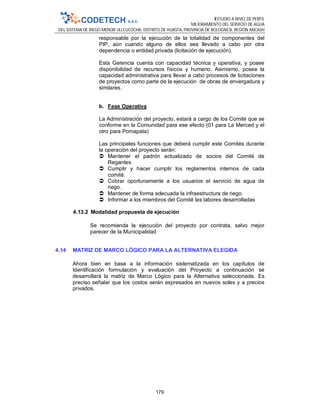 ESTUDIO A NIVEL DE PERFIL
MEJORAMIENTO DEL SERVICIO DE AGUA
DEL SISTEMA DE RIEGO MENOR ULLCUCOCHA, DISTRITO DE HUASTA, PROVINCIA DE BOLOGNESI, REGIÓN ANCASH
179
responsable por la ejecución de la totalidad de componentes del
PIP, aún cuando alguno de ellos sea llevado a cabo por otra
dependencia o entidad privada (licitación de ejecución).
Esta Gerencia cuenta con capacidad técnica y operativa, y posee
disponibilidad de recursos físicos y humano. Asimismo, posee la
capacidad administrativa para llevar a cabo procesos de licitaciones
de proyectos como parte de la ejecución de obras de envergadura y
similares.
b. Fase Operativa
La Administración del proyecto, estará a cargo de los Comité que se
conforme en la Comunidad para ese efecto (01 para La Merced y el
otro para Pomapata)
Las principales funciones que deberá cumplir este Comités durante
la operación del proyecto serán:
 Mantener el padrón actualizado de socios del Comité de
Regantes.
 Cumplir y hacer cumplir los reglamentos internos de cada
comité.
 Cobrar oportunamente a los usuarios el servicio de agua de
riego.
 Mantener de forma adecuada la infraestructura de riego.
 Informar a los miembros del Comité las labores desarrolladas
4.13.2 Modalidad propuesta de ejecución
Se recomienda la ejecución del proyecto por contrata, salvo mejor
parecer de la Municipalidad
4.14 MATRIZ DE MARCO LÓGICO PARA LA ALTERNATIVA ELEGIDA
Ahora bien en base a la información sistematizada en los capítulos de
Identificación formulación y evaluación del Proyecto a continuación se
desarrollará la matriz de Marco Lógico para la Alternativa seleccionada. Es
preciso señalar que los costos serán expresados en nuevos soles y a precios
privados.
 