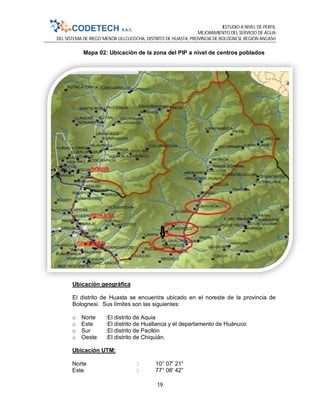 ESTUDIO A NIVEL DE PERFIL
MEJORAMIENTO DEL SERVICIO DE AGUA
DEL SISTEMA DE RIEGO MENOR ULLCUCOCHA, DISTRITO DE HUASTA, PROVINCIA DE BOLOGNESI, REGIÓN ANCASH
19
Mapa 02: Ubicación de la zona del PIP a nivel de centros poblados
Ubicación geográfica
El distrito de Huasta se encuentra ubicado en el noreste de la provincia de
Bolognesi. Sus límites son las siguientes:
o Norte :El distrito de Aquia
o Este :El distrito de Huallanca y el departamento de Huánuco
o Sur :El distrito de Pacllón
o Oeste :El distrito de Chiquián.
Ubicación UTM:
Norte : 10° 07' 21”
Este : 77° 08' 42”
 
