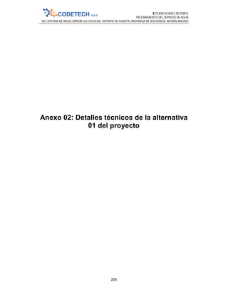 ESTUDIO A NIVEL DE PERFIL
MEJORAMIENTO DEL SERVICIO DE AGUA
DEL SISTEMA DE RIEGO MENOR ULLCUCOCHA, DISTRITO DE HUASTA, PROVINCIA DE BOLOGNESI, REGIÓN ANCASH
200
Anexo 02: Detalles técnicos de la alternativa
01 del proyecto
 