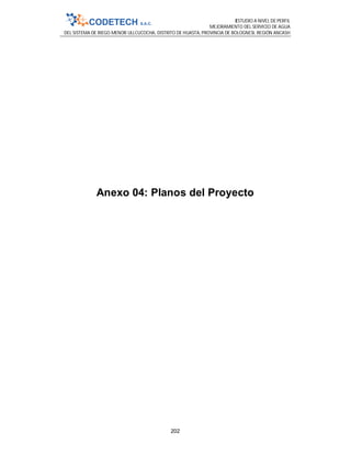 ESTUDIO A NIVEL DE PERFIL
MEJORAMIENTO DEL SERVICIO DE AGUA
DEL SISTEMA DE RIEGO MENOR ULLCUCOCHA, DISTRITO DE HUASTA, PROVINCIA DE BOLOGNESI, REGIÓN ANCASH
202
Anexo 04: Planos del Proyecto
 