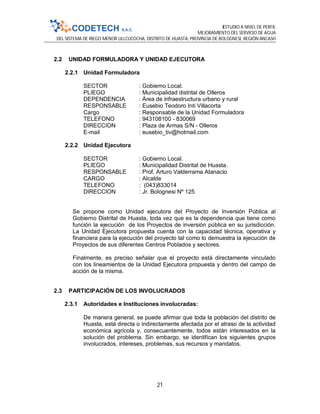 ESTUDIO A NIVEL DE PERFIL
MEJORAMIENTO DEL SERVICIO DE AGUA
DEL SISTEMA DE RIEGO MENOR ULLCUCOCHA, DISTRITO DE HUASTA, PROVINCIA DE BOLOGNESI, REGIÓN ANCASH
21
2.2 UNIDAD FORMULADORA Y UNIDAD EJECUTORA
2.2.1 Unidad Formuladora
SECTOR : Gobierno Local.
PLIEGO : Municipalidad distrital de Olleros
DEPENDENCIA : Área de infraestructura urbano y rural
RESPONSABLE : Eusebio Teodoro Inti Villacorta
Cargo : Responsable de la Unidad Formuladora
TELEFONO : 943108100 - 830069
DIRECCION : Plaza de Armas S/N - Olleros
E-mail : eusebio_tiv@hotmail.com
2.2.2 Unidad Ejecutora
SECTOR : Gobierno Local.
PLIEGO : Municipalidad Distrital de Huasta.
RESPONSABLE : Prof. Arturo Valderrama Atanacio
CARGO : Alcalde
TELEFONO : (043)833014
DIRECCION : Jr. Bolognesi Nº 125
Se propone como Unidad ejecutora del Proyecto de Inversión Pública al
Gobierno Distrital de Huasta, toda vez que es la dependencia que tiene como
función la ejecución de los Proyectos de inversión pública en su jurisdicción.
La Unidad Ejecutora propuesta cuenta con la capacidad técnica, operativa y
financiera para la ejecución del proyecto tal como lo demuestra la ejecución de
Proyectos de sus diferentes Centros Poblados y sectores.
Finalmente, es preciso señalar que el proyecto está directamente vinculado
con los lineamientos de la Unidad Ejecutora propuesta y dentro del campo de
acción de la misma.
2.3 PARTICIPACIÓN DE LOS INVOLUCRADOS
2.3.1 Autoridades e Instituciones involucradas:
De manera general, se puede afirmar que toda la población del distrito de
Huasta, está directa o indirectamente afectada por el atraso de la actividad
económica agrícola y, consecuentemente, todos están interesados en la
solución del problema. Sin embargo, se identifican los siguientes grupos
involucrados, intereses, problemas, sus recursos y mandatos.
 