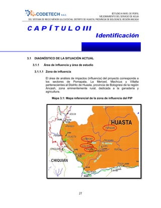 ESTUDIO A NIVEL DE PERFIL
MEJORAMIENTO DEL SERVICIO DE AGUA
DEL SISTEMA DE RIEGO MENOR ULLCUCOCHA, DISTRITO DE HUASTA, PROVINCIA DE BOLOGNESI, REGIÓN ANCASH
27
C A P Í T U L O III
Identificación
3.1 DIAGNÓSTICO DE LA SITUACIÓN ACTUAL
3.1.1 Área de influencia y área de estudio
3.1.1.1 Zona de influencia
El área de análisis de impactos (influencia) del proyecto corresponde a
los sectores de Pomapata, La Merced, Machcus y Villalta
pertenecientes al Distrito de Huasta, provincia de Bolognesi de la región
Ancash, zona eminentemente rural, dedicada a la ganadería y
agricultura.
Mapa 3.1: Mapa referencial de la zona de influencia del PIP
 