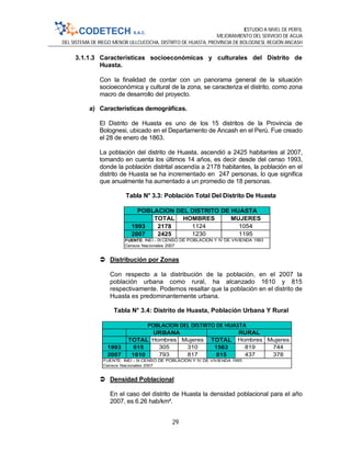 ESTUDIO A NIVEL DE PERFIL
MEJORAMIENTO DEL SERVICIO DE AGUA
DEL SISTEMA DE RIEGO MENOR ULLCUCOCHA, DISTRITO DE HUASTA, PROVINCIA DE BOLOGNESI, REGIÓN ANCASH
29
3.1.1.3 Características socioeconómicas y culturales del Distrito de
Huasta.
Con la finalidad de contar con un panorama general de la situación
socioeconómica y cultural de la zona, se caracteriza el distrito, como zona
macro de desarrollo del proyecto.
a) Características demográficas.
El Distrito de Huasta es uno de los 15 distritos de la Provincia de
Bolognesi, ubicado en el Departamento de Ancash en el Perú. Fue creado
el 28 de enero de 1863.
La población del distrito de Huasta, ascendió a 2425 habitantes al 2007,
tomando en cuenta los últimos 14 años, es decir desde del censo 1993,
donde la población distrital ascendía a 2178 habitantes, la población en el
distrito de Huasta se ha incrementado en 247 personas, lo que significa
que anualmente ha aumentado a un promedio de 18 personas.
Tabla N° 3.3: Población Total Del Distrito De Huasta
 Distribución por Zonas
Con respecto a la distribución de la población, en el 2007 la
población urbana como rural, ha alcanzado 1610 y 815
respectivamente. Podemos resaltar que la población en el distrito de
Huasta es predominantemente urbana.
Tabla N° 3.4: Distrito de Huasta, Población Urbana Y Rural
 Densidad Poblacional
En el caso del distrito de Huasta la densidad poblacional para el año
2007, es 6.26 hab/km².
TOTAL HOMBRES MUJERES
1993 2178 1124 1054
2007 2425 1230 1195
POBLACION DEL DISTRITO DE HUASTA
FUENTE: INEI - IX CENSO DE POBLACION Y IV DE VIVIENDA 1993
Censos Nacionales 2007
TOTAL Hombres Mujeres TOTAL Hombres Mujeres
1993 615 305 310 1563 819 744
2007 1610 793 817 815 437 378
POBLACION DEL DISTRITO DE HUASTA
FUENTE: INEI - IX CENSO DE POBLACION Y IV DE VIVIENDA 1993
Censos Nacionales 2007
RURALURBANA
 