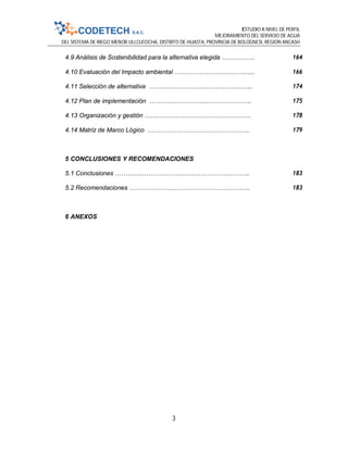 ESTUDIO A NIVEL DE PERFIL
MEJORAMIENTO DEL SERVICIO DE AGUA
DEL SISTEMA DE RIEGO MENOR ULLCUCOCHA, DISTRITO DE HUASTA, PROVINCIA DE BOLOGNESI, REGIÓN ANCASH
3
4.9 Análisis de Sostenibilidad para la alternativa elegida ……………. 164
4.10 Evaluación del Impacto ambiental ………………………………... 166
4.11 Selección de alternativa ………………………………………….. 174
4.12 Plan de implementación …………………………………………. 175
4.13 Organización y gestión …………………………………………… 178
4.14 Matriz de Marco Lógico …………………………………………. 179
5 CONCLUSIONES Y RECOMENDACIONES
5.1 Conclusiones ……………………………………………………….. 183
5.2 Recomendaciones …………………………………………………. 183
6 ANEXOS
 