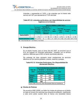 ESTUDIO A NIVEL DE PERFIL
MEJORAMIENTO DEL SERVICIO DE AGUA
DEL SISTEMA DE RIEGO MENOR ULLCUCOCHA, DISTRITO DE HUASTA, PROVINCIA DE BOLOGNESI, REGIÓN ANCASH
35
viviendas, y representan el 1.62%, y las viviendas que no tienen este
servicio son 527 que representa el 71.9% del total.
Tabla N°3.12: viviendas particulares, por disponibilidad de servicio
higiénico en la vivienda.
f) Energía Eléctrica.
En el distrito Huasta, para el censo del año 2007, se encontró que el
61% de hogares en viviendas particulares contaban con el servicio
eléctrico. Mientras que el 39% no tienen alumbrado eléctrico.
Sin embargo de hace necesario hacer ampliaciones de servicios
eléctricos en los centros poblados, anexos, caseríos y parajes.
Tabla N°3.13: Viviendas Particulares, Por Disponibilidad De
Alumbrado Eléctrico.
g) Niveles de Pobreza
De acuerdo al INEI (2009), se hallan los niveles de pobreza en el distrito
en base al número de carencias que presenta la población, clasificando
a esta como pobre cuando tiene al menos una necesidad básica
Distrito HUASTA
% % % % % %
Viviendas particulares 742 161 21.70 12 1.62 6 0.81 12 1.62 24 3.23 527 71.02
INEI - Censos Nacionales 2007 : XI de Población y VI de Vivienda
TOTAL
SERVICIO HIGIÉNICO CONECTADO A:
Red Pública
De Desagüe
(Dentro De
La Vivienda)
Red Pública De
Desagüe (Fuera De
La Vivienda Pero
Dentro De La
Edificación)
Pozo
Séptico
Pozo Ciego
O Negro /
Letrina
Río, Acequia
O Canal
No Tiene
Si tiene
alumbrado
eléctrico
No tiene
alumbrado
eléctrico
Total
Urbano 369 122 491
Rural 85 166 251
Total 454 288 742
NSA : 500
Tipo de
área
La vivienda tiene alumbrado eléctrico
Fuente: INEI Censo 93 y 2007 Necesidades Básicas Insatisfecha
 