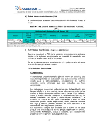 ESTUDIO A NIVEL DE PERFIL
MEJORAMIENTO DEL SERVICIO DE AGUA
DEL SISTEMA DE RIEGO MENOR ULLCUCOCHA, DISTRITO DE HUASTA, PROVINCIA DE BOLOGNESI, REGIÓN ANCASH
37
h) Índice de desarrollo Humano (IDH)
A continuación se muestran los cuadros del IDH del distrito de Huasta al
2007:
Tabla N° 3.15. Distrito de Huasta: Índice de Desarrollo Humano,
2007.
i) Actividades Económicas e ingresos económicos
Como se mencionó, el 75% de la población económicamente activa se
dedica a la actividad agropecuaria, en especial la ganadería, que
ocupa a la amplia mayoría de la población.
En los siguientes párrafos se detallan las principales características de
la actividad agropecuaria en Huasta:
 Actividades Productivas.
La Agricultura:
Se caracteriza fundamentalmente por ser cultivos en secano y bajo
riego; la magnitud de sus cultivos son para autoconsumo y en menor
escala para la comercialización, principalmente los cultivos
conocidos como primerizas que son cultivados con fines
comerciales.
Los cultivos que predominan en las partes altas de la población, son
la papa, el olluco, la oca, mashua, habas; mientras que en las partes
medias y bajas desarrollan cultivos como habas, trigo, cebada,
avena, y arvejas; además predomina el cultivo del maíz blanco y de
colores asociados con frijoles y cucurbitáceas (calabazas). La
rotación de cultivos en las zonas intermedias y altas se inicia
sembrando primero papas, luego la oca, olluco, mashua y finaliza
con trigo y cebada período después del cual descansa y se
convierte en zona de pastoreo comunal.
Las rotaciones siempre son iniciadas con el cultivo de la papa
porque este cultivo requiere de una prolija preparación del terreno,
abonamiento, fertilización, cultivo, y cosecha, que prácticamente
prepara el terreno para los cultivos posteriores.
habitantes ranking IDH ranking años ranking % ranking % ranking % ranking N.S. ranking
2 425 1 250 0.5842 674 70.55 1 275 94.53 385 85.14 1 006 91.40 440 199.3 855
Elaboración: PNUD / Unidad del Informe sobre Desarrollo Humano, Perú.
Distrito de Huasta: Índice de Desarrollo Humano, 2007
Alfabetismo Escolaridad
Logro
Educativo
Ingreso familiar per
cápita
Fuente: Base de Datos REDATAMCensos Nacionales 2007: XI de población y VI de vivienda. INEI
Población
Índice de
Desarrollo
Humano
Esperanza de vida al
nacer
 
