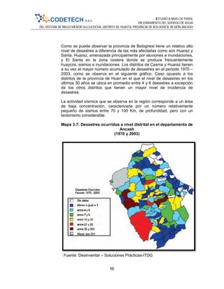 ESTUDIO A NIVEL DE PERFIL
MEJORAMIENTO DEL SERVICIO DE AGUA
DEL SISTEMA DE RIEGO MENOR ULLCUCOCHA, DISTRITO DE HUASTA, PROVINCIA DE BOLOGNESI, REGIÓN ANCASH
48
Como se puede observar la provincia de Bolognesi tiene un relativo alto
nivel de desastres a diferencia de las más afectadas como son Huaraz y
Santa. Huaraz, amenazada principalmente por aluviones e inundaciones,
y El Santa en la zona costera donde se produce frecuentemente
huaycos, sismos e inundaciones. Los distritos de Casma y Huaraz tienen
a su vez el mayor número acumulado de desastres en el periodo 1970 –
2003, como se observa en el siguiente gráfico. Caso opuesto a los
distritos de la provincia de Huari en el que el nivel de desastres en los
últimos 30 años se ubica en promedio entre 4 y 6 desastres a excepción
de los otros distritos que tienen un mayor nivel de incidencia de
desastres.
La actividad sísmica que se observa en la región corresponde a un área
de baja concentración, caracterizada por un número relativamente
pequeño de sismos entre 70 y 100 Km, de profundidad, pero con un
tectonismo considerable.
Mapa 3.7: Desastres ocurridos a nivel distrital en el departamento de
Ancash
(1970 y 2003)
Fuente: Desinventar – Soluciones Prácticas-ITDG
 