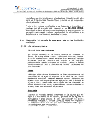 ESTUDIO A NIVEL DE PERFIL
MEJORAMIENTO DEL SERVICIO DE AGUA
DEL SISTEMA DE RIEGO MENOR ULLCUCOCHA, DISTRITO DE HUASTA, PROVINCIA DE BOLOGNESI, REGIÓN ANCASH
53
Los peligros que podrían afectar en el horizonte de vida del proyecto, tales
como las lluvias intensas, heladas, friajes y sismos son de frecuencia e
intensidad media y baja.
Frente a los peligros identificados y su frecuencia e intensidad se
concluye que el proyecto esta propenso a un PELIGRO MEDIO,
determinado en base a la columna de resultado de la tabla precedente, en
ese sentido corresponde continuar con el análisis de vulnerabilidad a fin
de determinar el nivel de riesgo asociado al proyecto.
3.1.2 Diagnóstico del servicio de agua para riego en las localidades
afectadas
3.1.2.1 Información agrológica
Recursos Naturales Renovables
Los recursos naturales de los centros poblados de Pomapata, La
Merced, Machcus y Villalta, cuentan con Biomasa: bosques y madera,
productos de la agricultura, Agua, Radiación solar, Viento son recursos
renovables pero se considera que cuando al ser utilizados
adecuadamente pueden mantener su cantidad, calidad e incluso
aumentar o mejorar como el caso del suelo, el agua, los bosques, los
pastos naturales.
Suelos
Según el Censo Nacional Agropecuario de 1994 complementada con
información de las Agencias Agrarias de la zonas de los centros
poblados de Pomapata, La Merced, Machcus y Villalta, consideran que
el potencial de suelos aptos para fines agropecuarios en el área es de
regular a bueno, presentando tierras aptas para la producción de
cultivos transitorios (en limpio) y permanentes, con limitaciones en la
fertilidad de los suelos ubicados en pendiente.
Hidrografía
Existencia de recursos hídricos conformado por 05 lagunas que dan
origen a la sub-cuenca del rio Pativilca, que nace en las lagunas de
Huincucocha y otros, algunas de ellas represables.En los centros
poblados de Pomapata, La Merced, Machcus y Villalta, hay puquiales y
una andenería extensa que sirve para aprovechar el empinado espacio
del cual disponen, para fines agrícolas.
 