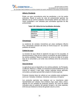 ESTUDIO A NIVEL DE PERFIL
MEJORAMIENTO DEL SERVICIO DE AGUA
DEL SISTEMA DE RIEGO MENOR ULLCUCOCHA, DISTRITO DE HUASTA, PROVINCIA DE BOLOGNESI, REGIÓN ANCASH
54
Altitud y Pendiente
Existe una gran concordancia entre las pendientes y con los suelos
profundos. Desde el punto de vista de productividad agrícola, las
altitudes de los centros poblados mencionadas definen las áreas con
mayor posibilidad a ser utilizadas para actividades agrícolas de alta
productividad.
Tabla 3.28: Altitud de las localidades afectadas
Climatología
La existencia de variados microclimas por pisos ecológicos (Mucho
Frio), Demasiada variación del clima en forma brusca en los centros
poblados de estudio.
Calidad de agua
La escases de agua afecta la captación de agua en los puquiales, el
almacenamiento y riego de los cultivos y la dotación de agua potable en
los centros poblados. Afecta la rotación de turnos de riego en la parte
baja de la comunidad y por ende crea conflictos entre los comuneros
regantes.
Usos de tierras
La agricultura que se desarrolla en los centros poblados de Pomapata,
La Merced, Machcus y Villalta, se caracteriza fundamentalmente por ser
cultivos en secano y bajo riego, existen extensas tierras agrícolas,
comunales y privadas que permiten ampliar la frontera agrícola.
Producen diversos tipos de cultivos en sus variados pisos ecológicos,
como son: Cereales, hortalizas, menestras, tuberosas y forrajeros
.
Los productos agrícolas que destacan por su importancia están
representados por: cebada, maíz amiláceo, trigo, papa, haba y olluco,
además de una variedad de productos andinos; así como de pastos
cultivados para el sustento del ganado forrajero y de otras especies,
entre las que destaca la crianza de ganado vacuno y ovino.
Centros Poblados Altitud M.S.N.M
Pomapata 3,350
Machcus 3,050
La merced 3,000
Villalta 3,100
 