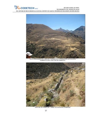 ESTUDIO A NIVEL DE PERFIL
MEJORAMIENTO DEL SERVICIO DE AGUA
DEL SISTEMA DE RIEGO MENOR ULLCUCOCHA, DISTRITO DE HUASTA, PROVINCIA DE BOLOGNESI, REGIÓN ANCASH
57
VISTA PANORAMICA DEL AREA DE TERRENO DE LA IRRIGACION ULLCUCOCHA
POMAPATA, EN EL SECTOR DE POMAPATA
VISTA DE UN TRAMO DEL CANAL ULLCUCOCHA LA MERCED
 