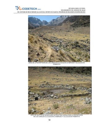 ESTUDIO A NIVEL DE PERFIL
MEJORAMIENTO DEL SERVICIO DE AGUA
DEL SISTEMA DE RIEGO MENOR ULLCUCOCHA, DISTRITO DE HUASTA, PROVINCIA DE BOLOGNESI, REGIÓN ANCASH
58
ZONA DE LA REPARTICION DE LOS CANALES ULLCUCOCHA LA MERCED Y ULLCUCOCHA
POMAPATA
VISTA DE RESTOS DE RESERVORIO ANTIGUO QUE SERVIA PARA LA REPARTICION
DE LOS CANALES ULLCUCOCHA LA MERCED Y ULLCUCOCHA POMAPATA
 