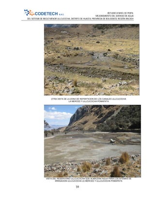 ESTUDIO A NIVEL DE PERFIL
MEJORAMIENTO DEL SERVICIO DE AGUA
DEL SISTEMA DE RIEGO MENOR ULLCUCOCHA, DISTRITO DE HUASTA, PROVINCIA DE BOLOGNESI, REGIÓN ANCASH
59
OTRA VISTA DE LA ZONA DE REPARTICION DE LOS CANALES ULLCUCOCHA
LA MERCED Y ULLCUCOCHA POMAPATA
VISTA DEL RESERVORIO ULLCUCOCHA QUE ALMACENA AGUA PARA LOS SITEMAS DE
IRRIGACION ULLCUCOCHA LA MERCED Y ULLCUCOCHA POMAPATA
 