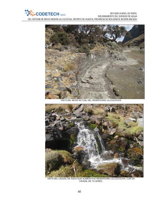 ESTUDIO A NIVEL DE PERFIL
MEJORAMIENTO DEL SERVICIO DE AGUA
DEL SISTEMA DE RIEGO MENOR ULLCUCOCHA, DISTRITO DE HUASTA, PROVINCIA DE BOLOGNESI, REGIÓN ANCASH
60
VISTA DEL MURO ACTUAL DEL RESERVORIO ULLCUCOCHA
VISTA DEL CAUDAL DE AGUA QUE ALIMENTA AL RESERVORIO ULLCUCOCHA, CON UN
CAUDAL DE 15 LS/SEG.
 