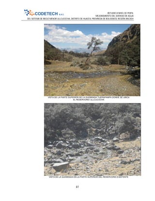 ESTUDIO A NIVEL DE PERFIL
MEJORAMIENTO DEL SERVICIO DE AGUA
DEL SISTEMA DE RIEGO MENOR ULLCUCOCHA, DISTRITO DE HUASTA, PROVINCIA DE BOLOGNESI, REGIÓN ANCASH
61
VISTA DE LA PARTE SUPERIOR DE LA QUEBRADA TIJERAPAMPA DONDE SE UBICA
EL RESERVORIO ULLCUCOCHA
VISTA DE LA QUEBRADA EN LA PARTE SUPERIOR DEL RESERVORIO EXISTENTE
 