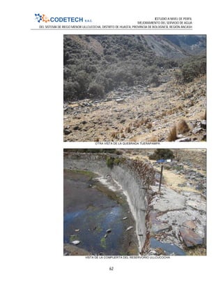 ESTUDIO A NIVEL DE PERFIL
MEJORAMIENTO DEL SERVICIO DE AGUA
DEL SISTEMA DE RIEGO MENOR ULLCUCOCHA, DISTRITO DE HUASTA, PROVINCIA DE BOLOGNESI, REGIÓN ANCASH
62
OTRA VISTA DE LA QUEBRADA TIJERAPAMPA
VISTA DE LA COMPUERTA DEL RESERVORIO ULLCUCOCHA
 