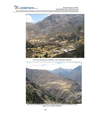 ESTUDIO A NIVEL DE PERFIL
MEJORAMIENTO DEL SERVICIO DE AGUA
DEL SISTEMA DE RIEGO MENOR ULLCUCOCHA, DISTRITO DE HUASTA, PROVINCIA DE BOLOGNESI, REGIÓN ANCASH
63
VISTA DEL POBLADO DE LA MERCED Y SUS TERRENOS A IRRIGAR
VISTA DE LOS TERRENOS DE POMAPATA, BENEFICADOS POR EL MEJORAMEITNO DEL
CANAL ULLCUCOCHA POMAPATA
 