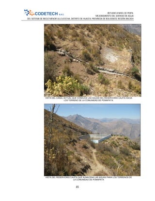 ESTUDIO A NIVEL DE PERFIL
MEJORAMIENTO DEL SERVICIO DE AGUA
DEL SISTEMA DE RIEGO MENOR ULLCUCOCHA, DISTRITO DE HUASTA, PROVINCIA DE BOLOGNESI, REGIÓN ANCASH
65
VISTA DEL CANAL ACTUAL QUE CONDUCE LAS AGUAS DEL RESERVORIO CAJITA HACIA
LOS TERRENO DE LA COMUNIDAD DE POMAPATA.
VISTA DEL RESERVORIO CAJITA QUE ALMACENA LAS AGUAS PARA LOS TERRENOS DE
LA COMUNIDAD DE POMAPATA
 