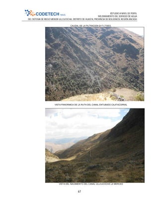 ESTUDIO A NIVEL DE PERFIL
MEJORAMIENTO DEL SERVICIO DE AGUA
DEL SISTEMA DE RIEGO MENOR ULLCUCOCHA, DISTRITO DE HUASTA, PROVINCIA DE BOLOGNESI, REGIÓN ANCASH
67
CAUDAL DE LA FILTRACION Q=7 LT/SEG.
VISTA PANORMICA DE LA RUTA DEL CANAL ENTUBADO CAJITACORRAL
VISTA DEL NACIMIENTO DEL CANAL ULLCUCOCHA LA MERCED
 
