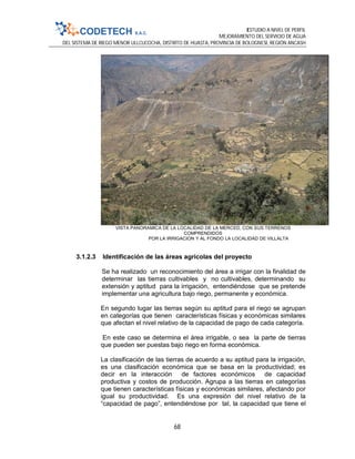 ESTUDIO A NIVEL DE PERFIL
MEJORAMIENTO DEL SERVICIO DE AGUA
DEL SISTEMA DE RIEGO MENOR ULLCUCOCHA, DISTRITO DE HUASTA, PROVINCIA DE BOLOGNESI, REGIÓN ANCASH
68
VISTA PANORAMICA DE LA LOCALIDAD DE LA MERCED, CON SUS TERRENOS
COMPRENDIDOS
POR LA IRRIGACION Y AL FONDO LA LOCALIDAD DE VILLALTA
3.1.2.3 Identificación de las áreas agrícolas del proyecto
Se ha realizado un reconocimiento del área a irrigar con la finalidad de
determinar las tierras cultivables y no cultivables, determinando su
extensión y aptitud para la irrigación, entendiéndose que se pretende
implementar una agricultura bajo riego, permanente y económica.
En segundo lugar las tierras según su aptitud para el riego se agrupan
en categorías que tienen características físicas y económicas similares
que afectan el nivel relativo de la capacidad de pago de cada categoría.
En este caso se determina el área irrigable, o sea la parte de tierras
que pueden ser puestas bajo riego en forma económica.
La clasificación de las tierras de acuerdo a su aptitud para la irrigación,
es una clasificación económica que se basa en la productividad; es
decir en la interacción de factores económicos de capacidad
productiva y costos de producción. Agrupa a las tierras en categorías
que tienen características físicas y económicas similares, afectando por
igual su productividad. Es una expresión del nivel relativo de la
“capacidad de pago”, entendiéndose por tal, la capacidad que tiene el
 