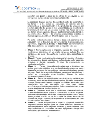 ESTUDIO A NIVEL DE PERFIL
MEJORAMIENTO DEL SERVICIO DE AGUA
DEL SISTEMA DE RIEGO MENOR ULLCUCOCHA, DISTRITO DE HUASTA, PROVINCIA DE BOLOGNESI, REGIÓN ANCASH
69
agricultor para pagar el costo de las obras de un proyecto y, que
corresponde a una parte del beneficio anual obtenido.
La capacidad de pago se mide de acuerdo al costo de desarrollo de
las tierras y a los costos de producción, en relación con los
rendimientos y la comercialización de los productos. Es una parte del
beneficio obtenido, del que se deduce una cantidad para el sustento de
la familia rural dentro de un adecuado nivel de vida. Todas las tierras
que tienen similar capacidad de pago pueden ser agrupadas dentro de
una misma clase. Tierras de similares características ubicadas en
distintas regiones, tendrán así diferente aptitud para la irrigación.
Por tanto, esta clasificación de tierras se basa en la economía de la
producción y en el desarrollo de las tierras dentro de áreas ecológicas
específicas. Según el U.S. Bureau of Reclamation se diferencian seis
(06) clases de tierras por su aptitud para la irrigación: ellas son:
 Clase 1: Tierras aptas para la irrigación, capaces de producir altos
rendimientos económicos en un amplio margen de cultivos. Por sus
condiciones de suelo y topografía, no requieren obras específicas de
drenaje.
 Clase 2: Tierras moderadamente aptas para la irrigación, inferiores a
las precedentes, debido a condiciones deficientes de suelo, topografía
ondulada o drenaje necesario. El costo de mejoramiento es
moderadamente alto.
 Clase 3: Tierras moderadamente aptas para la irrigación, con
aptitud restringida, debido a una o más deficiencias graves de suelo,
topografía o drenaje. La corrección de cualquier deficiencia es a costo
elevado. Estas tierras son más difíciles de trabajar que las anteriores y
deben ser consideradas como irrigables, después de serias
consideraciones económicas.
 Clase 4: Tierras de aptitud limitada para la irrigación, debido a que
presentan una o varias deficiencias excesivas de suelo, topografía o
drenaje. Sin embargo, pueden presentar condiciones especiales para
determinado tipo de explotación, en cuyo caso, rinden
económicamente tanto como cualquiera de las clases anteriores, como
puede ser el caso de frutales, pastos, etc.
 Clase 5: Tierras no aptas para la irrigación en una etapa transitoria,
cuyas deficiencias serias obligan a considerarlas como no irrigables,
mientras investigaciones especiales no demuestren lo contrario. Estas
investigaciones pueden decidir la inclusión de estas tierras en un
proyecto de irrigación dentro de la aptitud que le corresponda; en caso
contrario pasan a la clase 6.
 Clase 6: Tierras no aptas para la irrigación, porque no reúnen los
requisitos mínimos exigidos para las clases anteriores. También se
incluyen pequeñas áreas irrigables aisladas y todas aquellas cuyo
mejoramiento de las condiciones de suelo, topografía o drenaje sería
tan costoso que resultaría antieconómico.
 