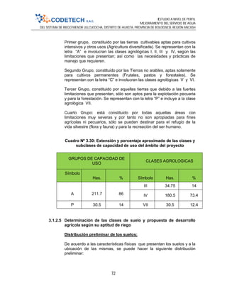 ESTUDIO A NIVEL DE PERFIL
MEJORAMIENTO DEL SERVICIO DE AGUA
DEL SISTEMA DE RIEGO MENOR ULLCUCOCHA, DISTRITO DE HUASTA, PROVINCIA DE BOLOGNESI, REGIÓN ANCASH
72
Primer grupo, constituido por las tierras cultivables aptas para cultivos
intensivos y otros usos (Agricultura diversificada). Se representan con la
letra “A” e involucran las clases agrológicas I, II, III y IV, según las
limitaciones que presentan; así como las necesidades y prácticas de
manejo que requieren.
Segundo Grupo, constituido por las Tierras no arables, aptas solamente
para cultivos permanentes (Frutales, pastos y forestales). Se
representan con la letra “C” e involucran las clases agrológicas V y VI.
Tercer Grupo, constituido por aquellas tierras que debido a las fuertes
limitaciones que presentan, sólo son aptos para la explotación pecuaria
y para la forestación. Se representan con la letra “P” e incluye a la clase
agrológica VII.
Cuarto Grupo: está constituido por todas aquellas áreas con
limitaciones muy severas y por tanto no son apropiadas para fines
agrícolas ni pecuarios, sólo se pueden destinar para el refugio de la
vida silvestre (flora y fauna) y para la recreación del ser humano.
Cuadro Nº 3.30: Extensión y porcentaje aproximado de las clases y
subclases de capacidad de uso del ámbito del proyecto
GRUPOS DE CAPACIDAD DE
USO
CLASES AGROLOGICAS
Símbolo
Has. % Símbolo Has. %
A 211.7 86
III 34.75 14
IV 180.5 73.4
P 30.5 14 VII 30.5 12.4
3.1.2.5 Determinación de las clases de suelo y propuesta de desarrollo
agrícola según su aptitud de riego
Distribución preliminar de los suelos:
De acuerdo a las características físicas que presentan los suelos y a la
ubicación de las mismas, se puede hacer la siguiente distribución
preliminar:
 