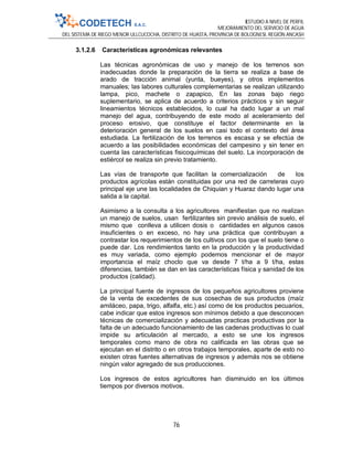 ESTUDIO A NIVEL DE PERFIL
MEJORAMIENTO DEL SERVICIO DE AGUA
DEL SISTEMA DE RIEGO MENOR ULLCUCOCHA, DISTRITO DE HUASTA, PROVINCIA DE BOLOGNESI, REGIÓN ANCASH
76
3.1.2.6 Características agronómicas relevantes
Las técnicas agronómicas de uso y manejo de los terrenos son
inadecuadas donde la preparación de la tierra se realiza a base de
arado de tracción animal (yunta, bueyes), y otros implementos
manuales; las labores culturales complementarias se realizan utilizando
lampa, pico, machete o zapapico, En las zonas bajo riego
suplementario, se aplica de acuerdo a criterios prácticos y sin seguir
lineamientos técnicos establecidos, lo cual ha dado lugar a un mal
manejo del agua, contribuyendo de este modo al aceleramiento del
proceso erosivo, que constituye el factor determinante en la
deterioración general de los suelos en casi todo el contexto del área
estudiada. La fertilización de los terrenos es escasa y se efectúa de
acuerdo a las posibilidades económicas del campesino y sin tener en
cuenta las características fisicoquímicas del suelo. La incorporación de
estiércol se realiza sin previo tratamiento.
Las vías de transporte que facilitan la comercialización de los
productos agrícolas están constituidas por una red de carreteras cuyo
principal eje une las localidades de Chiquian y Huaraz dando lugar una
salida a la capital.
Asimismo a la consulta a los agricultores manifiestan que no realizan
un manejo de suelos, usan fertilizantes sin previo análisis de suelo, el
mismo que conlleva a utilicen dosis o cantidades en algunos casos
insuficientes o en exceso, no hay una práctica que contribuyan a
contrastar los requerimientos de los cultivos con los que el suelo tiene o
puede dar. Los rendimientos tanto en la producción y la productividad
es muy variada, como ejemplo podemos mencionar el de mayor
importancia el maíz choclo que va desde 7 t/ha a 9 t/ha, estas
diferencias, también se dan en las características física y sanidad de los
productos (calidad).
La principal fuente de ingresos de los pequeños agricultores proviene
de la venta de excedentes de sus cosechas de sus productos (maíz
amiláceo, papa, trigo, alfalfa, etc.) así como de los productos pecuarios,
cabe indicar que estos ingresos son mínimos debido a que desconocen
técnicas de comercialización y adecuadas practicas productivas por la
falta de un adecuado funcionamiento de las cadenas productivas lo cual
impide su articulación al mercado, a esto se une los ingresos
temporales como mano de obra no calificada en las obras que se
ejecutan en el distrito o en otros trabajos temporales, aparte de esto no
existen otras fuentes alternativas de ingresos y además nos se obtiene
ningún valor agregado de sus producciones.
Los ingresos de estos agricultores han disminuido en los últimos
tiempos por diversos motivos.
 