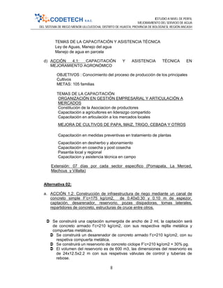 ESTUDIO A NIVEL DE PERFIL
MEJORAMIENTO DEL SERVICIO DE AGUA
DEL SISTEMA DE RIEGO MENOR ULLCUCOCHA, DISTRITO DE HUASTA, PROVINCIA DE BOLOGNESI, REGIÓN ANCASH
8
TEMAS DE LA CAPACITACIÓN Y ASISTENCIA TÉCNICA
Ley de Aguas, Manejo del agua
Manejo de agua en parcela
d) ACCIÓN 4.1: CAPACITACIÓN Y ASISTENCIA TÉCNICA EN
MEJORAMIENTO AGRONÓMICO
OBJETIVOS : Conocimiento del proceso de producción de los principales
Cultivos
METAS: 105 familias
TEMAS DE LA CAPACITACIÓN
ORGANIZACIÓN EN GESTIÓN EMPRESARIAL Y ARTICULACIÓN A
MERCADOS
Constitución de la Asociacion de productores
Capacitación a agricultores en liderazgo compartido
Capacitación en articulación a los mercados locales
MEJORA DE CULTIVOS DE PAPA, MAIZ, TRIGO, CEBADA Y OTROS
Capacitación en medidas preventivas en tratamiento de plantas
Capacitación en deshierbo y abonamiento
Capacitación en cosecha y post cosecha
Pasantia local y regional
Capacitacion y asistencia técnica en campo
Extensión: 07 días por cada sector específico (Pomapata, La Merced,
Machcus y Villalta)
Alternativa 02:
a. ACCIÓN 1.2: Construcción de infraestructura de riego mediante un canal de
concreto simple F’c=175 kg/cm2, de 0.40x0.30 y 0.10 m de espezor,
captación, desarenador, reservorio, pozas disipadoras, tomas laterales,
repartidores de concreto, estructuras de cruce entre otros.
 Se construirá una captación sumergida de ancho de 2 ml, la captación será
de concreto armado f’c=210 kg/cm2, con sus respectiva rejilla metálica y
compuertas metálicas.
 Se construirá un desarenador de concreto armado f’c=210 kg/cm2, con su
respetiva compuerta metálica.
 Se construirá un reservorio de concreto ciclope F’c=210 kg/cm2 + 30% pg.
 El volumen del reservorio es de 600 m3, las dimensiones del reservorio es
de 24x12.5x2.2 m con sus respetivas válvulas de control y tuberías de
rebose.
 