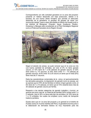 ESTUDIO A NIVEL DE PERFIL
MEJORAMIENTO DEL SERVICIO DE AGUA
DEL SISTEMA DE RIEGO MENOR ULLCUCOCHA, DISTRITO DE HUASTA, PROVINCIA DE BOLOGNESI, REGIÓN ANCASH
85
Correspondiente con ello actividad ganadera en la zona del proyecto
presenta un relativo desarrollo con baja producción, debido a la
escasez de una buena oferta forrajera que permita el adecuado
desarrollo de la ganadería; la escasez de ganado de razas con
reconocido pedigrí, pese a esas dificultades el distrito de Huasta junto a
los distritos de Bolognesi: Chiquián, Aquia, Huallanca, Pacllon,
Corpanqui y Mangas está considerado en el Plan Estratégico Regional
como el Potencial Ganadero de la Región Ancash
Según el estudio de campo, se pudo conocer que en la zona se cría
una buena cantidad de animales, así solo el 2% no tiene ganado
vacuno, el 14% tiene de 1 a 05 cabezas de ganado vacuno, el 22%
tiene entre 6 y 10 vacunos, el 24% tiene entre 11 – 15 cabezas de
ganado vacunos, el 8% entre 16 a 20 vacuno en tanto que el resto (6%)
tiene mas de 21 vacunos.
Dada las características comerciales de la zona y el aprovechamiento
los derivados pecuarios, la disposición de ganado ovino es escasa, así
se aprecia que el 78% de las familias no tienen ningún ganado ovino, el
6% tiene de 1 a 10 cabezas, en tanto que el 15% restante tiene más de
30 cabezas de ganado vacuno por familia.
Respecto a las demás categorías de ganado (caballos y burros), se
aprecia que poco más de la mitad de las familias (54%) posee entre 1 a
5 cabezas, casi el 30% no tiene este tipo de animales y el 18% tiene de
1 a 10 unidades, los cuales los emplean como medio de transporte
hasta la carretera.
Queda claro que en .la zona del proyecto y en general en el distrito de
Huasta (como en muchos distritos del Perú), la ganadería bovina junto a
la elaboración de derivados lácteos es muy importante para las
 