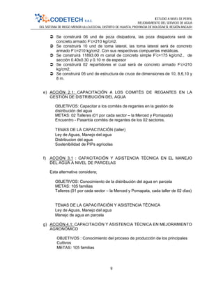 ESTUDIO A NIVEL DE PERFIL
MEJORAMIENTO DEL SERVICIO DE AGUA
DEL SISTEMA DE RIEGO MENOR ULLCUCOCHA, DISTRITO DE HUASTA, PROVINCIA DE BOLOGNESI, REGIÓN ANCASH
9
 Se construirá 06 und de poza disipadora, las poza disipadora será de
concreto armado F’c=210 kg/cm2.
 Se construirá 10 und de toma lateral, las toma lateral será de concreto
armado F’c=210 kg/cm2. Con sus respectivas compuertas metálicas.
 Se construirá 11893.00 m canal de concreto simple F’c=175 kg/cm2., de
sección 0.40x0.30 y 0.10 m de espesor
 Se construirá 02 repartidores el cual será de concreto armado F’c=210
kg/cm2,
 Se construirá 05 und de estructura de cruce de dimensiones de 10, 8,6,10 y
8 m.
e) ACCIÓN 2.1: CAPACITACIÓN A LOS COMITÉS DE REGANTES EN LA
GESTIÓN DE DISTRIBUCIÓN DEL AGUA
OBJETIVOS: Capacitar a los comités de regantes en la gestión de
distribución del agua
METAS: 02 Talleres (01 por cada sector – la Merced y Pomapata)
Encuentro - Pasantía comités de regantes de los 02 sectores.
TEMAS DE LA CAPACITACIÓN (taller)
Ley de Aguas, Manejo del agua
Distribucion del agua
Sostenibilidad de PIPs agrícolas
f) ACCIÓN 3.1 : CAPACITACIÓN Y ASISTENCIA TÉCNICA EN EL MANEJO
DEL AGUA A NIVEL DE PARCELAS
Esta alternativa considera;
OBJETIVOS: Conocimiento de la distribución del agua en parcela
METAS: 105 familias
Talleres (01 por cada sector – la Merced y Pomapata, cada taller de 02 días)
TEMAS DE LA CAPACITACIÓN Y ASISTENCIA TÉCNICA
Ley de Aguas, Manejo del agua
Manejo de agua en parcela
g) ACCIÓN 4.1: CAPACITACIÓN Y ASISTENCIA TÉCNICA EN MEJORAMIENTO
AGRONÓMICO
OBJETIVOS : Conocimiento del proceso de producción de los principales
Cultivos
METAS: 105 familias
 