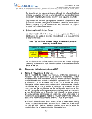 ESTUDIO A NIVEL DE PERFIL
MEJORAMIENTO DEL SERVICIO DE AGUA
DEL SISTEMA DE RIEGO MENOR ULLCUCOCHA, DISTRITO DE HUASTA, PROVINCIA DE BOLOGNESI, REGIÓN ANCASH
90
De acuerdo con los cuadros anteriores el grado de vulnerabilidad que
enfrenta el proyecto, a través de una valoración de sus condiciones de
exposición, fragilidad y Resiliencia concluye en el siguiente resultado:
(vii) Si todas las variables de exposición presentan Vulnerabilidad Baja
y todas las variables de fragilidad o resiliencia presentan Vulnerabilidad
Media o baja (y ninguna vulnerabilidad alta), entonces, el proyecto
enfrenta VULNERABILIDAD BAJA.
c. Determinación del Nivel de Riesgo
La determinación del nivel de riesgo para el proyecto, se obtiene de la
combinación del grado de peligro y vulnerabilidad de la zona, conforme
a la siguiente tabla:
Tabla 3.38: Escala de Nivel de Riesgo, considerando nivel de
peligros y vulnerabilidad.
En ese contexto de acuerdo con los resultados del análisis de peligro
(medio) y Vulnerabilidad baja, se concluye que el proyecto presenta un
RIESGO BAJO.
3.1.3 Diagnóstico de los involucrados en el PIP
a. Forma de relevamiento de intereses
Con la finalidad de recoger los intereses, problemas, estrategias y
mandatos de los beneficiarios y las entidades relacionadas, se han
realizado visitas a las localidades afectada durante los meses de agosto
a setiembre del 2012, aplicando encuestas agropecuarias a las familias
y entrevistado a las entidades asociadas. Así el trabajo de campo
demuestra que los beneficiarios del Proyecto han estado en continua
participación en lo que se refiere al desarrollo del proyecto. Así, han
colaborado en la identificación de la problemática relacionada, han
servido como guías en los trabajos de campo a la zona de represamiento
y zona beneficiada por el Proyecto, han mostrado su actual proceso
productivo agrícola identificando sus problemas; y, han colaborado en la
identificación de los posibles medios de solución del problema central, no
sólo a nivel de infraestructura sino también, a nivel de producción.
Por último, los beneficiarios están al tanto de los alcances del Proyecto y
de los compromisos que deben de hacer suyos, una vez iniciada la etapa
de inversión del Proyecto, como el hacerse cargo de los costos de
mantenimiento de la infraestructura de riego, entre otros.
Bajo Medio Alto
Bajo Bajo Bajo Medio
Medio Bajo Medio Alto
Alto Medio Alto Alto
Fuente: Trabajo de campo - Defensa Civil - Guía Análisis de riesgos
Grado de vulnerabilidad
Grado de
Peligros
Definición de Peligros /
Vulnerabilidad
 