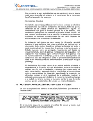 ESTUDIO A NIVEL DE PERFIL
MEJORAMIENTO DEL SERVICIO DE AGUA
DEL SISTEMA DE RIEGO MENOR ULLCUCOCHA, DISTRITO DE HUASTA, PROVINCIA DE BOLOGNESI, REGIÓN ANCASH
95
Por otra parte la gran posibilidad es que se cuenta con recurso agua y
suelo para desarrollar el proyecto y el compromiso de la comunidad
beneficiaria para brindar su apoyo.
Competencia del estado
Como todos los servicios públicos e intervenciones sociales, la solución a
la problemática expuesta es competencia del estado, toda vez que su
utilización es de acceso universal sin discriminación alguna. Así
considerando que para la iniciativa privada no le es atractiva, será
necesaria la participación del estado en la provisión de este servicio. En
ese contexto, considerando que la solución a la situación problemática
contribuirá al desarrollo socioeconómico de las zonas alejadas, se
encuentra dentro de la competencia del Estado.
La instalación del sistema de riego menor de Ullcucocha, permitirá
asegurar el agua suficiente para regar en el día y así contribuir con la
disminución de los índices de pobreza en la zona afectada, por tanto, el
gasto ocasionado por los niveles altos de pobreza no serían cargados al
Estado. Además entre los principales lineamientos del Estado se
encuentra la lucha contra la pobreza y el desarrollo de los pueblos y en
especial los mas alejados y lograr así la disminución de la pobreza pero
de manera sostenible en el tiempo, para lo cual se deben generar las
condiciones base de este proceso como es proveer lo servicios básicos
caso de las infraestructuras de almacenamiento y conducción de agua
para riego
El Ministerio de Agricultura, dentro de su política sectorial promueve el
incremento de la cobertura agrícola, el aumento de la productividad y
calidad, para lo cual es necesario incrementar las infraestructura de
riego, capacitación y asistencia técnica, ofreciéndole a los agricultores
mejores oportunidades de desarrollo, garantizando la producción de
alimentos, mejorar el nivel nutricional de la población, reactivar la
actividad agropecuaria, con el objetivo de reducir la migración del campo
a la ciudad, por lo tanto compete al Municipio, atender la esta demanda,
además que las características del servicio son netamente sociales.
3.2 ANÁLISIS DEL PROBLEMA CENTRAL SUS CAUSAS Y EFECTOS
En base al diagnóstico se identifica la situación problemática que atenderá el
Proyecto como:
PROBLEMA CENTRAL
BAJA PRODUCCION Y PRODUCTIVIDAD DE LOS CULTIVOS EN LOS
SECTORES DE POMAPATA, LA MERCED, MACHCUS Y VILLALTA DEL
DISTRITO DE HUASTA- BOLOGNESI - ANCASH
En el siguiente esquema se presenta el análisis de causas y efectos que
generan la situación problemática planteada.
 