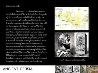 ANCIENT PERSIA
เมื่อประมาณ 1,000 ปีก่อนคริสตกาล ชนเผ่า
เปอร์เซีย ซึ่งเป็นกลุ่มชนที่ใช้ภาษาอินโด-ยุโรเปียน มีถิ่นฐานเดิม
อยู่บริเวณทางเหนือของทะเลดา ได้ก่อตัวและขยายอานาจ
ครอบครองอารยธรรมโบราณอื่นๆ และได้ก้าวขึ้นมามีบทบาท
เป็นศูนย์กลางของความเจริญรุ่งเรืองของโลกยุคโบราณ ภายใต้
การปกครองของพระเจ้าไซรัสมหาราช พระองค์ได้ดาเนิน
นโยบายขยายดินแดนของเปอร์เซียออกไปอย่างกว้างขวาง มี
อาณาจักรกว้างใหญ่ไพศาลกลายเป็นจุดศูนย์กลางของการ
เชื่อมโยงดินแดนทั้งเอเชียตะวันออก เอเชียกลาง อินเดีย อียิปต์
และดินแดนแถบเมดิเตอร์เรเนียน ในยุคนี้ได้มีพัฒนาการที่
ทันสมัยมากขึ้น มีการผลิตเงินเหรียญขึ้นใช้ นอกจากนั้นยังได้มี
การดัดแปลงตัวอักษรคูนิฟอร์มเป็นตัวอักษรของเปอร์เซีย
จัดระบบการปกครอง โดยแบ่งเป็นจังหวัด หรือมณฑล เรียกว่า
แซแทรปปี (Satrapy) นอกจากในด้านเศรษฐกิจที่เจริญรุ่งเรือง
แล้ว ชาวเปอร์เซียยังได้สร้างถนนใช้คมนาคมและถือว่าเป็นถนน
ที่ดีที่สุดในยุคโบราณ และนอกจากนั้นยังมีไปรษณีย์
ติดต่อสื่อสารทางราชการ จนทาให้เปอร์เซียกลายเป็นจักรพรรดิ
ใหญ่แห่งแรกหลังการล่มสลายของอาณาจักรยุคโบราณ
อารยธรรมเปอร์เซีย
พระเจ้าไซรัสมหาราช กษัตริย์แห่งเปอร์เซีย
 