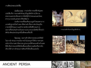 ประติมากรรม - งานประติมากรรมที่สาคัญของ
เปอร์เซีย คือ การแกะสลักหัวเสาเป็นรูปสัตว์ต่างๆ มีความ
สวยงามและประณีตนอกจากนั้นยังรู้จักนาทองแดงและโลหะ
ต่างๆ มาประดับแต่งอย่างวิจิตรพิสดาร
ประติมากรรมที่นิยมคือแบบนูนต่าโดยเฉพาะการ
แกะสลักฐานบันไดกาแพง หรือฝาผนัง เรื่องราวส่วนใหญ่เป็น
ภาพกษัตริย์ ขุนนาง และข้าทาสบริพารหรือพิธีกรรมต่างๆ
ผลงานที่โดดเด่นมักจะเป็นผลงานประเภทประณีตศิลป์ ซึ่งจะนา
สัตว์มาดัดแปลงประยุกต์เป็นสิ่งของเครื่องใช้
จิตรกรรม - ผลงานด้านจิตรกรรมของเปอร์เซียมี
ไม่มากนัก ส่วนมากจะเป็นการนาไปประยุกต์ ใช้กับการตกแต่ง
ผนังภายในงานสถาปัตยกรรม รูปแบบจะมีลักษณะคล้ายกับแอส
สิเรีย ศิลปกรรมเปอร์เซียเริ่มเสื่อมลงเมื่อพวกมุสลิมหรืออาหรับ
เข้ามามีอานาจ ลักษณะงานศิลปะจึงได้เปลี่ยนแปลงไป
งานศิลปะของเปอร์เซีย
การแกะสลักหัวเสาเป็นรูปสัตว์ต่างๆ
ANCIENT PERSIA
 